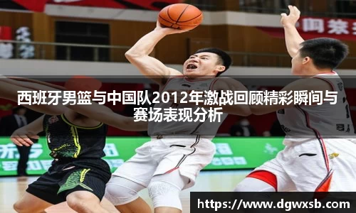 西班牙男篮与中国队2012年激战回顾精彩瞬间与赛场表现分析